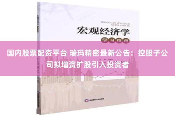 国内股票配资平台 瑞玛精密最新公告：控股子公司拟增资扩股引入投资者