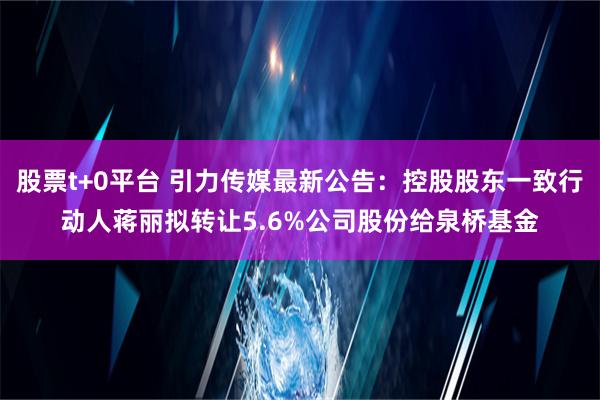 股票t+0平台 引力传媒最新公告：控股股东一致行动人蒋丽拟转让5.6%公司股份给泉桥基金