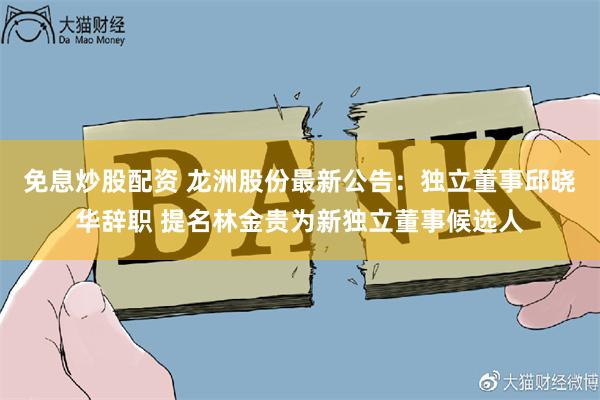 免息炒股配资 龙洲股份最新公告：独立董事邱晓华辞职 提名林金贵为新独立董事候选人