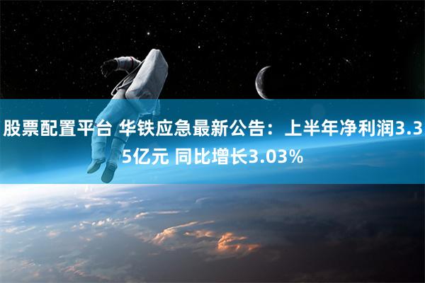 股票配置平台 华铁应急最新公告：上半年净利润3.35亿元 同比增长3.03%