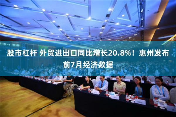 股市杠杆 外贸进出口同比增长20.8%！惠州发布前7月经济数据