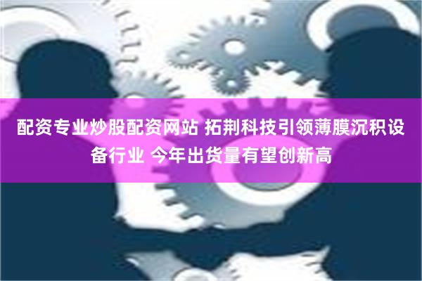 配资专业炒股配资网站 拓荆科技引领薄膜沉积设备行业 今年出货量有望创新高