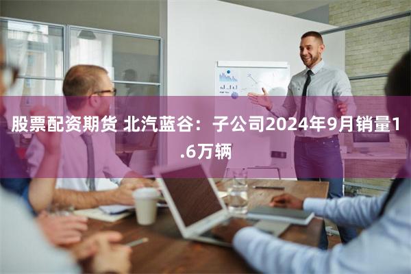 股票配资期货 北汽蓝谷：子公司2024年9月销量1.6万辆