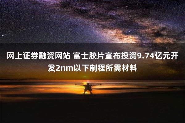 网上证劵融资网站 富士胶片宣布投资9.74亿元开发2nm以下制程所需材料