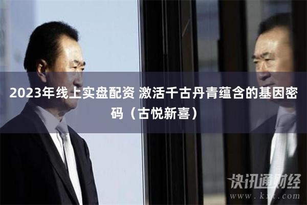 2023年线上实盘配资 激活千古丹青蕴含的基因密码（古悦新喜）