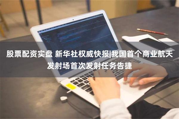 股票配资实盘 新华社权威快报|我国首个商业航天发射场首次发射任务告捷