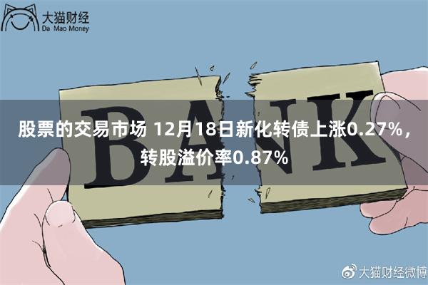 股票的交易市场 12月18日新化转债上涨0.27%，转股溢价率0.87%