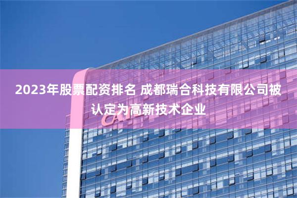 2023年股票配资排名 成都瑞合科技有限公司被认定为高新技术企业