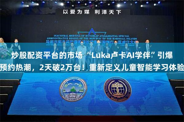 炒股配资平台的市场 “Luka卢卡AI学伴”引爆预约热潮，2天破2万台！重新定义儿童智能学习体验