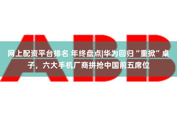 网上配资平台排名 年终盘点|华为回归“重掀”桌子，六大手机厂商拼抢中国前五席位