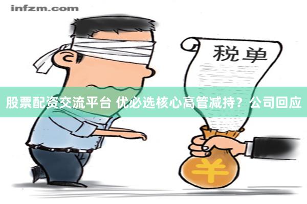 股票配资交流平台 优必选核心高管减持？公司回应