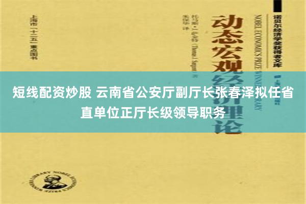 短线配资炒股 云南省公安厅副厅长张春泽拟任省直单位正厅长级领导职务