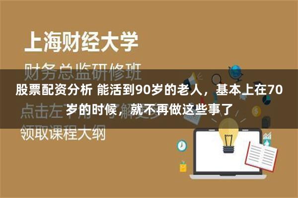 股票配资分析 能活到90岁的老人，基本上在70岁的时候，就不再做这些事了